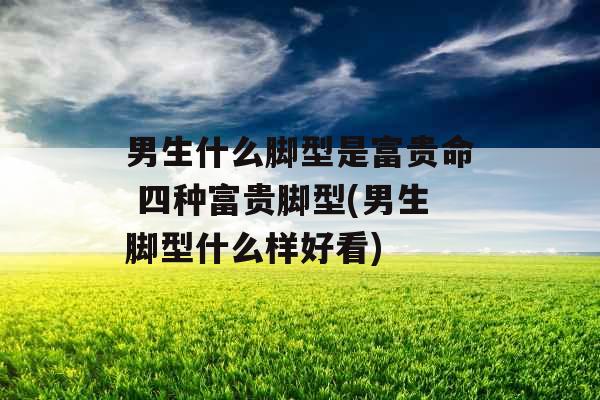 男生什么脚型是富贵命 四种富贵脚型(男生脚型什么样好看)