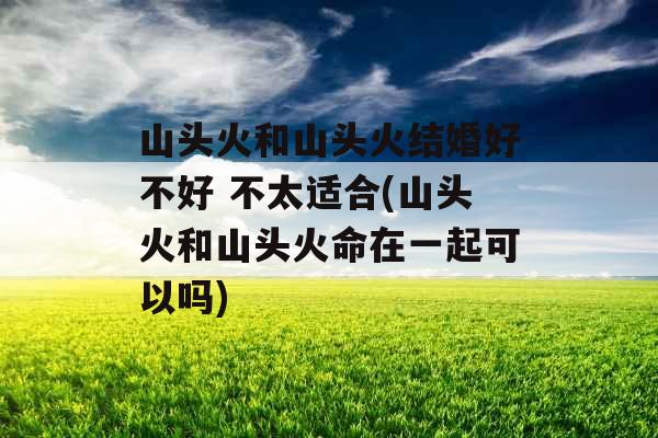 山头火和山头火结婚好不好 不太适合(山头火和山头火命在一起可以吗)