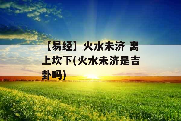 【易经】火水未济 离上坎下(火水未济是吉卦吗)