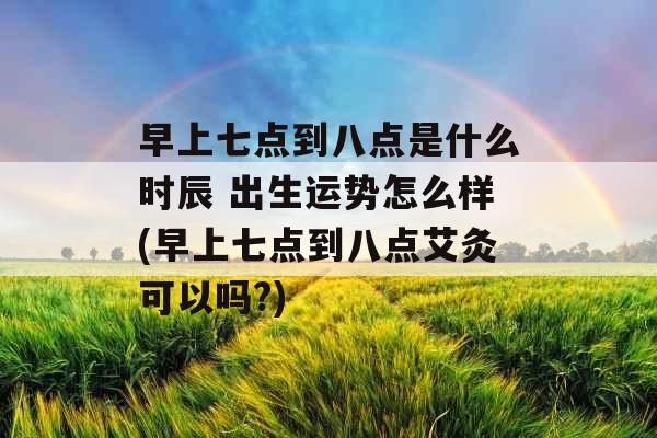 早上七点到八点是什么时辰 出生运势怎么样(早上七点到八点艾灸可以吗?)