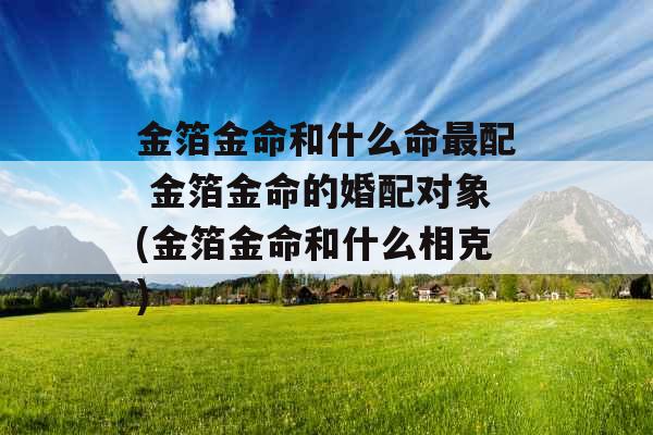 金箔金命和什么命最配 金箔金命的婚配对象(金箔金命和什么相克) 金箔金命和什么命最配 金箔金命的婚配对象(金箔金命和什么相克)