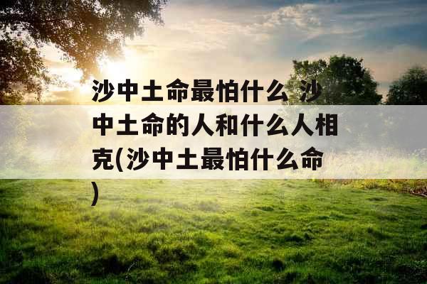 沙中土命最怕什么 沙中土命的人和什么人相克(沙中土最怕什么命)