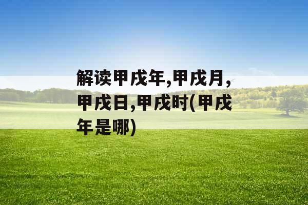 解读甲戌年,甲戌月,甲戌日,甲戌时(甲戌年是哪)