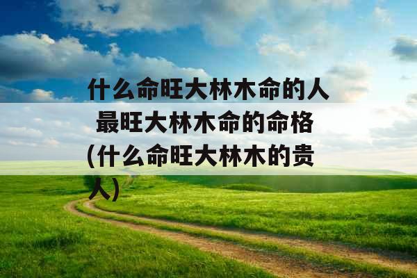 什么命旺大林木命的人 最旺大林木命的命格(什么命旺大林木的贵人)