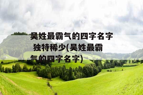 吴姓最霸气的四字名字 独特稀少(吴姓最霸气的四字名字)