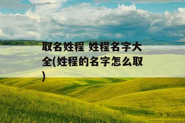 取名姓程 姓程名字大全(姓程的名字怎么取)