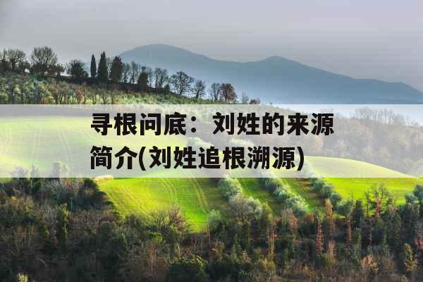 寻根问底：刘姓的来源简介(刘姓追根溯源)