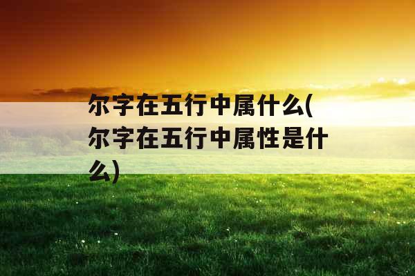 尔字在五行中属什么(尔字在五行中属性是什么) 尔字在五行中属什么(尔字在五行中属性是什么)