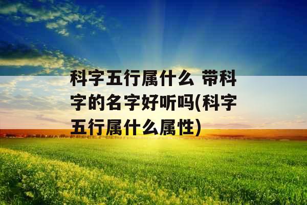 科字五行属什么 带科字的名字好听吗(科字五行属什么属性)