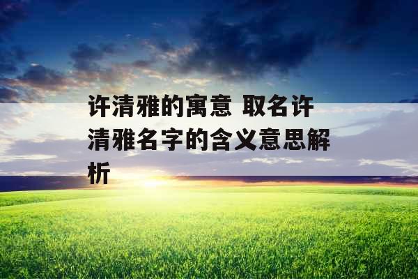 许清雅的寓意 取名许清雅名字的含义意思解析