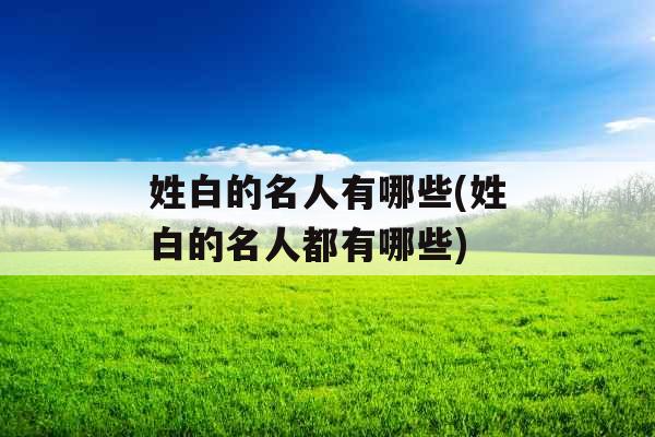 姓白的名人有哪些(姓白的名人都有哪些)