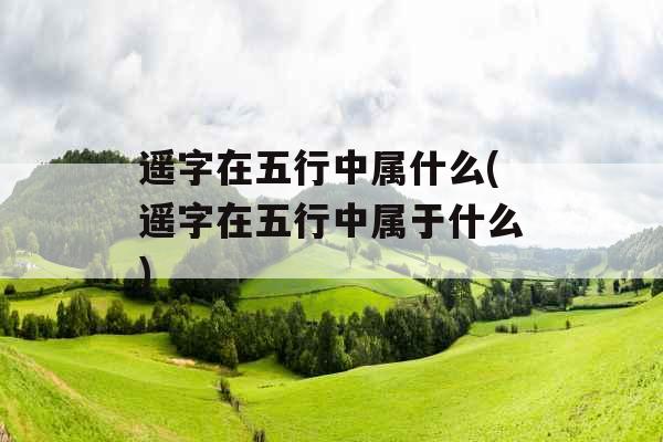 遥字在五行中属什么(遥字在五行中属于什么)