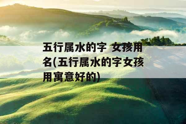 五行属水的字 女孩用名(五行属水的字女孩用寓意好的) 五行属水的字 女孩用名(五行属水的字女孩用寓意好的)