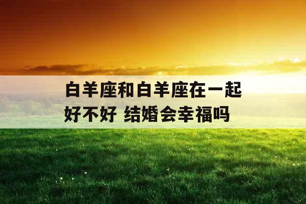 白羊座和白羊座在一起好不好 结婚会幸福吗