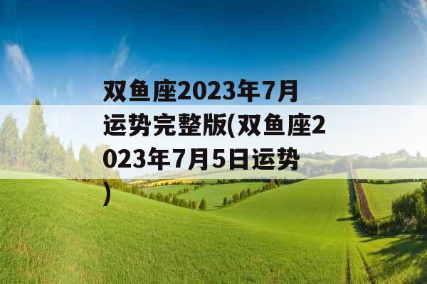 双鱼座2023年7月运势完整版(双鱼座2023年7月5日运势)