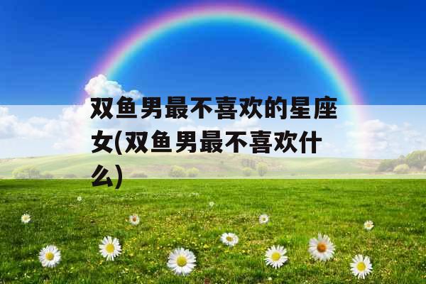 双鱼男最不喜欢的星座女(双鱼男最不喜欢什么)