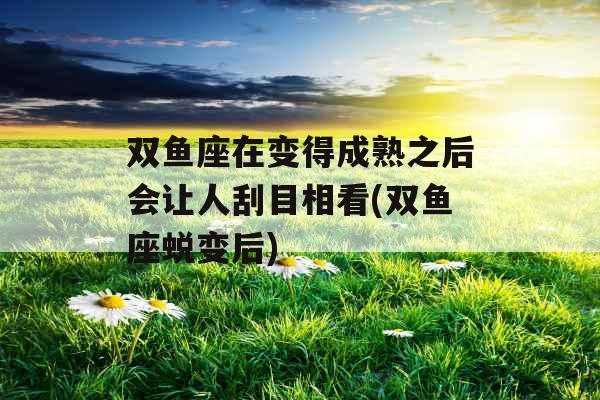 双鱼座在变得成熟之后会让人刮目相看(双鱼座蜕变后)