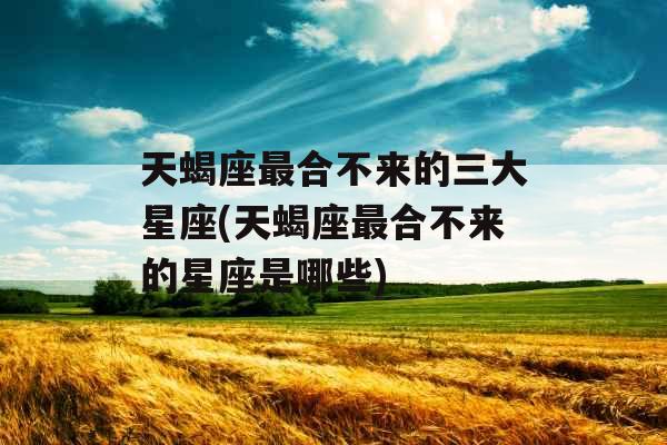 天蝎座最合不来的三大星座(天蝎座最合不来的星座是哪些)