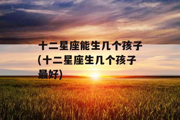 十二星座能生几个孩子(十二星座生几个孩子最好)
