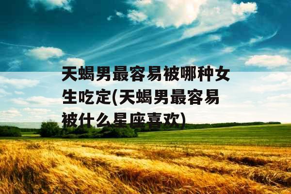 天蝎男最容易被哪种女生吃定(天蝎男最容易被什么星座喜欢)