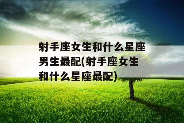 射手座女生和什么星座男生最配(射手座女生和什么星座最配)