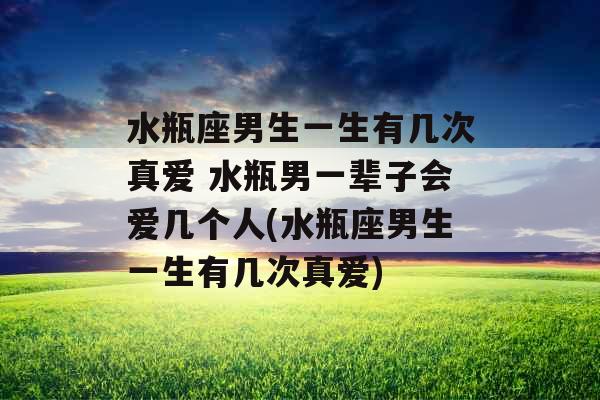 水瓶座男生一生有几次真爱 水瓶男一辈子会爱几个人(水瓶座男生一生有几次真爱)