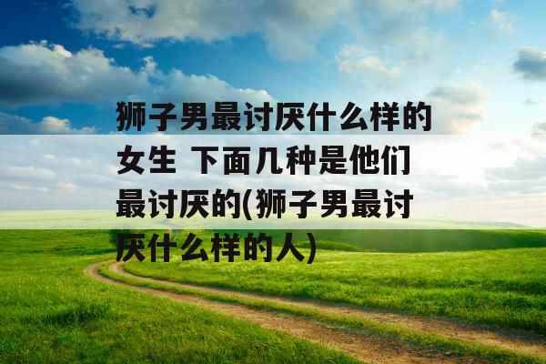 狮子男最讨厌什么样的女生 下面几种是他们最讨厌的(狮子男最讨厌什么样的人) 狮子男最讨厌什么样的女生 下面几种是他们最讨厌的(狮子男最讨厌什么样的人)
