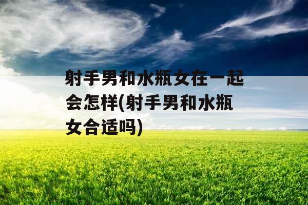 射手男和水瓶女在一起会怎样(射手男和水瓶女合适吗)