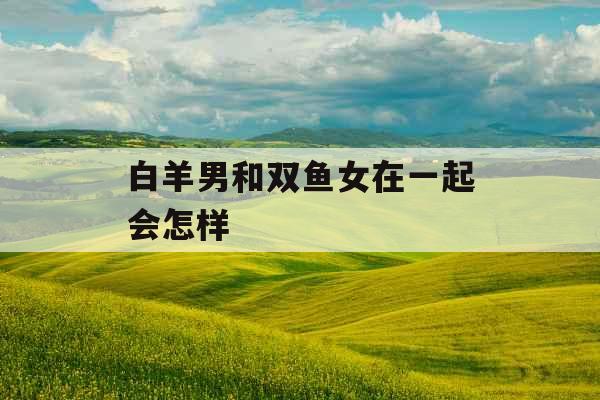 白羊男和双鱼女在一起会怎样
