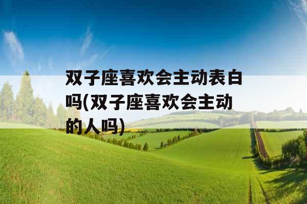 双子座喜欢会主动表白吗(双子座喜欢会主动的人吗)