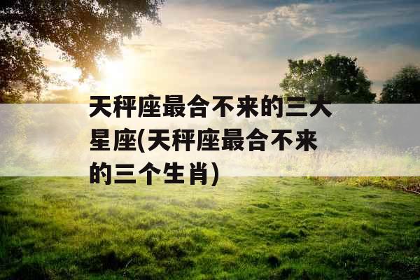 天秤座最合不来的三大星座(天秤座最合不来的三个生肖)