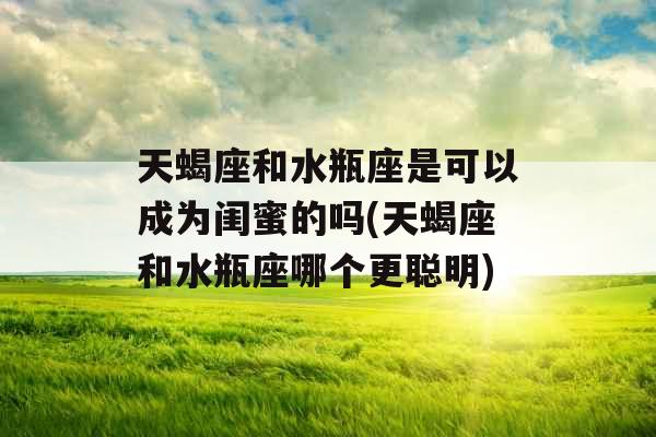 天蝎座和水瓶座是可以成为闺蜜的吗(天蝎座和水瓶座哪个更聪明)