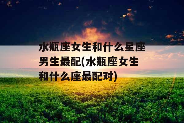 水瓶座女生和什么星座男生最配(水瓶座女生和什么座最配对)