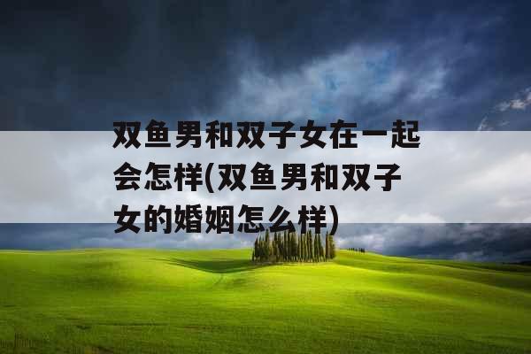 双鱼男和双子女在一起会怎样(双鱼男和双子女的婚姻怎么样)