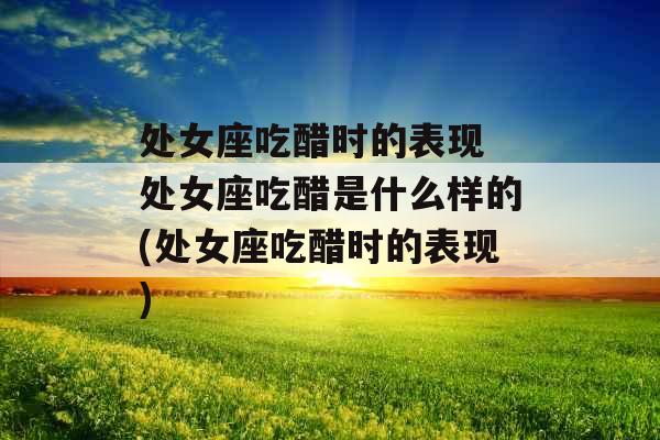 处女座吃醋时的表现 处女座吃醋是什么样的(处女座吃醋时的表现)