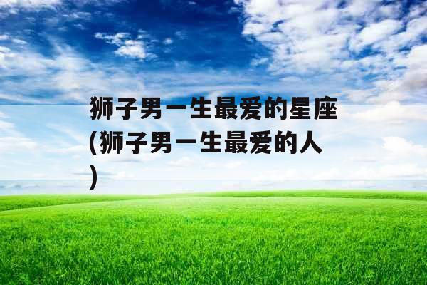 狮子男一生最爱的星座(狮子男一生最爱的人)