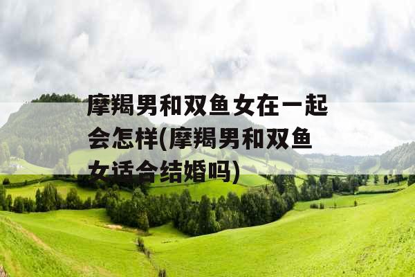 摩羯男和双鱼女在一起会怎样(摩羯男和双鱼女适合结婚吗)