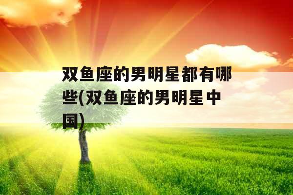 双鱼座的男明星都有哪些(双鱼座的男明星中国)