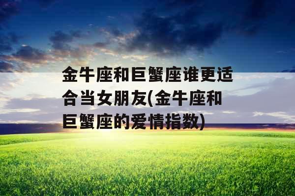金牛座和巨蟹座谁更适合当女朋友(金牛座和巨蟹座的爱情指数)
