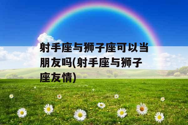 射手座与狮子座可以当朋友吗(射手座与狮子座友情)