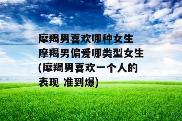 摩羯男喜欢哪种女生 摩羯男偏爱哪类型女生(摩羯男喜欢一个人的表现 准到爆)