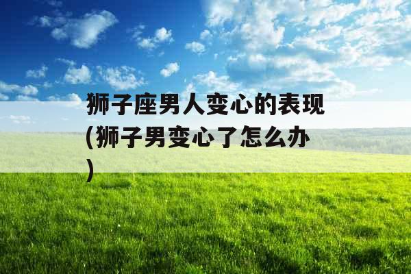 狮子座男人变心的表现(狮子男变心了怎么办)