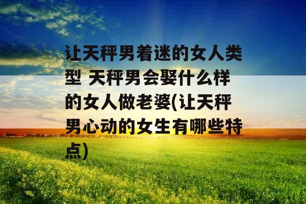 让天秤男着迷的女人类型 天秤男会娶什么样的女人做老婆(让天秤男心动的女生有哪些特点)