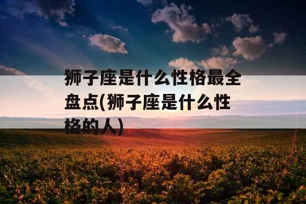 狮子座是什么性格最全盘点(狮子座是什么性格的人)