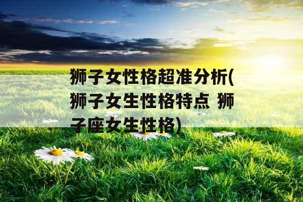 狮子女性格超准分析(狮子女生性格特点 狮子座女生性格)