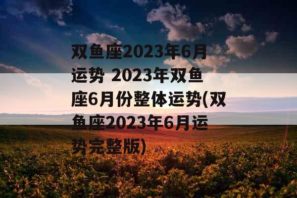 双鱼座2023年6月运势 2023年双鱼座6月份整体运势(双鱼座2023年6月运势完整版)