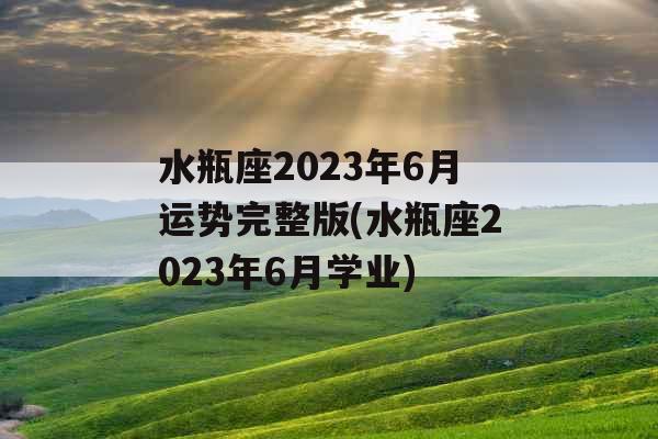 水瓶座2023年6月运势完整版(水瓶座2023年6月学业)