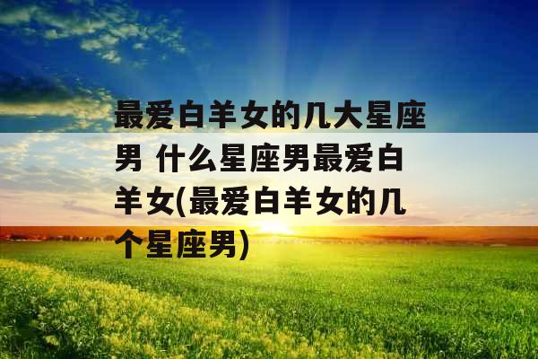 最爱白羊女的几大星座男 什么星座男最爱白羊女(最爱白羊女的几个星座男)