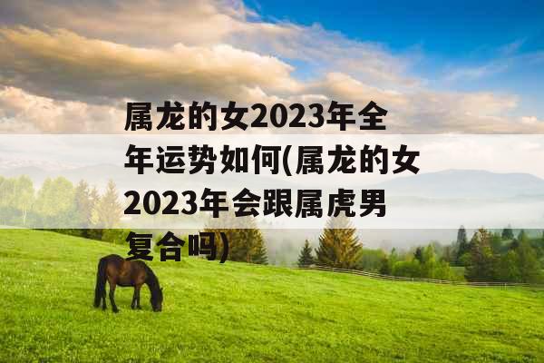 属龙的女2023年全年运势如何(属龙的女2023年会跟属虎男复合吗)