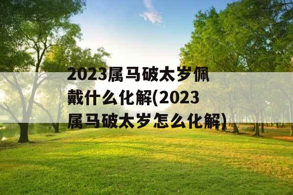 2023属马破太岁佩戴什么化解(2023属马破太岁怎么化解)
